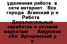 удаленная работа  в сети интернет - Все города, Агинский р-н Работа » Дополнительный заработок и сетевой маркетинг   . Амурская обл.,Архаринский р-н